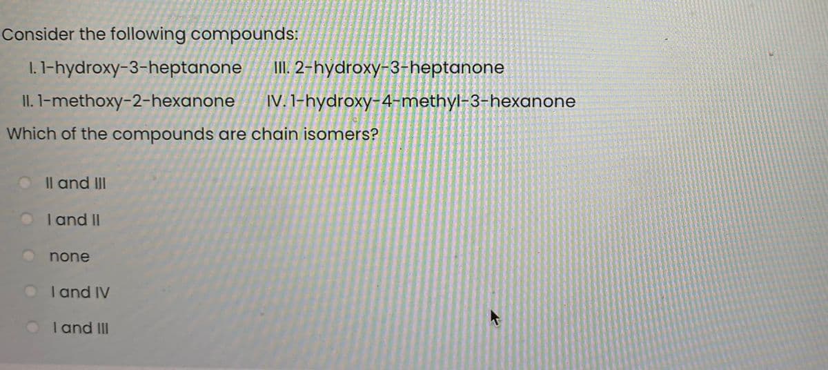 Consider the following compounds:
I. 1-hydroxy-3-heptanone
II. 2-hydroxy-3-heptanone
II. l-methoxy-2-hexanone
IV. 1-hydroxy-4-methyl-3-hexanone
Which of the compounds are chain isomers?
Il and III
O
I and II
none
I and IV
I and III
