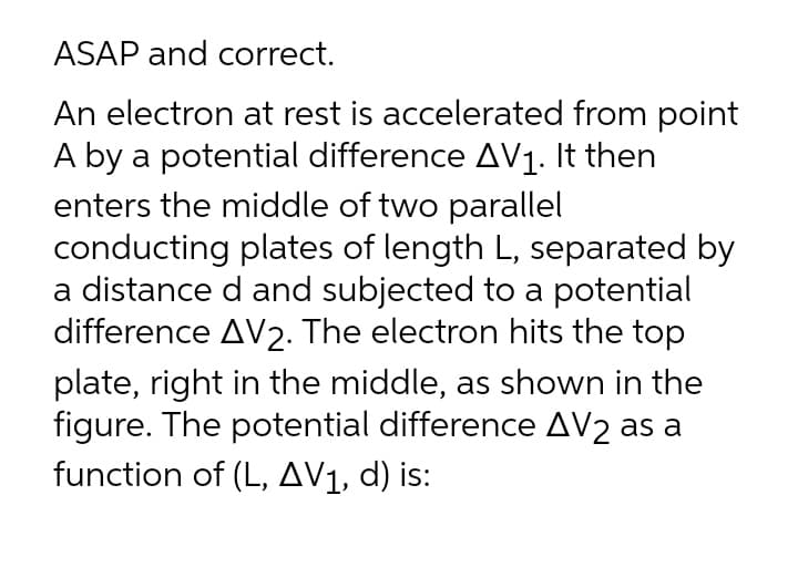 ASAP and correct.
An electron at rest is accelerated from point
A by a potential difference AV1. It then
enters the middle of two parallel
conducting plates of length L, separated by
a distance d and subjected to a potential
difference AV2. The electron hits the top
plate, right in the middle, as shown in the
figure. The potential difference AV2 as a
function of (L, AV1, d) is:
