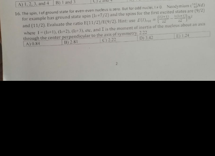 A) 1. 2, 3, and 4
B) I and 3
16. The spin,I of ground state for even-even nucleus is zero. But for odd nuclei, I= 0. Neodymium (Nd)
for example has ground state spin (lo =7/2) and the spins for the first excited states are (9/2)
and (11/2). Evaluate the ratio E(11/2)/E(9/2). Hint: use E(1)rot =
143
(le+1)
%3D
21
where 1= (lo+1), (lo+2). (lo+3), etc, and I is the moment of inertia of the nucleus about an axis
through the center perpendicular to the axis of symmetry. 2.22
A) 0.84
B) 2.81
C) 2.22
D) 3.42
E) 1.24
