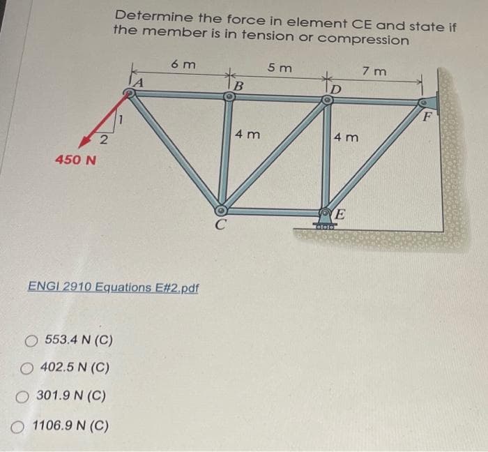 Determine the force in element CE and state if
the member is in tension or compression
6 m
5 m
7 m
to
4 m
4 m
450 N
E
ENGI 2910 Equations E#2.pdf
O 553.4 N (C)
O 402.5 N (C)
O 301.9 N (C)
O 1106.9 N (C)
