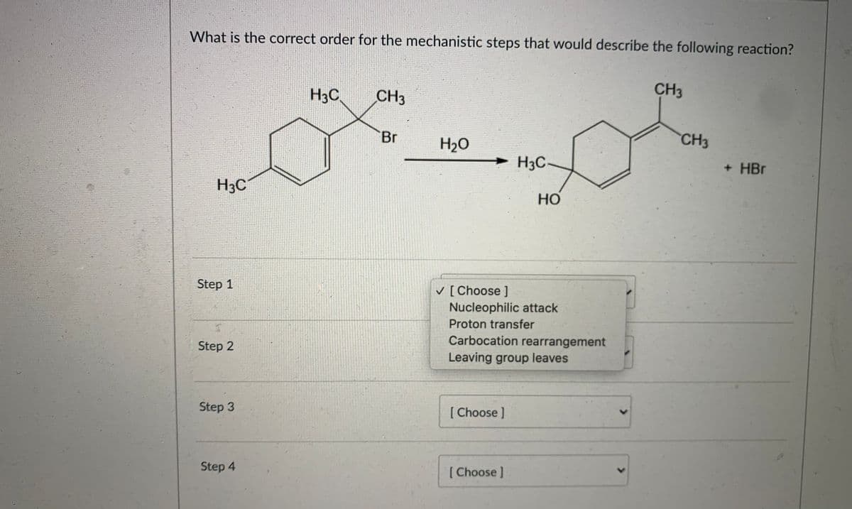 What is the correct order for the mechanistic steps that would describe the following reaction?
H3C
CH3
CH3
Br
H2O
CH3
H3C-
+ HBr
H3C
но
Step 1
v [ Choose ]
Nucleophilic attack
Proton transfer
Carbocation rearrangement
Step 2
Leaving group leaves
Step 3
[ Choose ]
Step 4
[ Choose]
