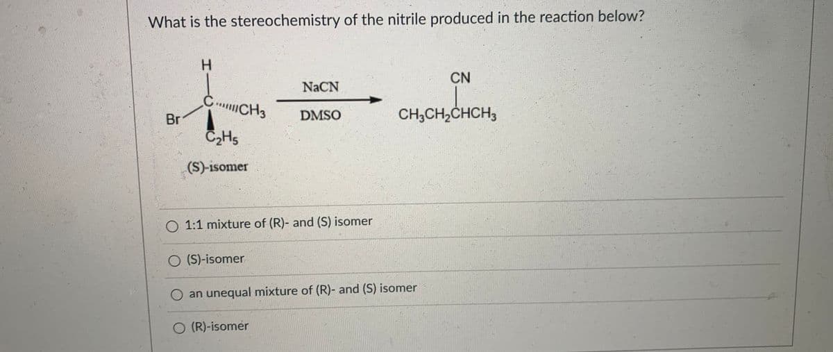 What is the stereochemistry of the nitrile produced in the reaction below?
CN
NaCN
CCH3
Br
CH,CH,CHCH3
DMSO
(S)-isomer
1:1 mixture of (R)- and (S) isomer
O (S)-isomer
an unequal mixture of (R)- and (S) isomer
O (R)-isomer
HI

