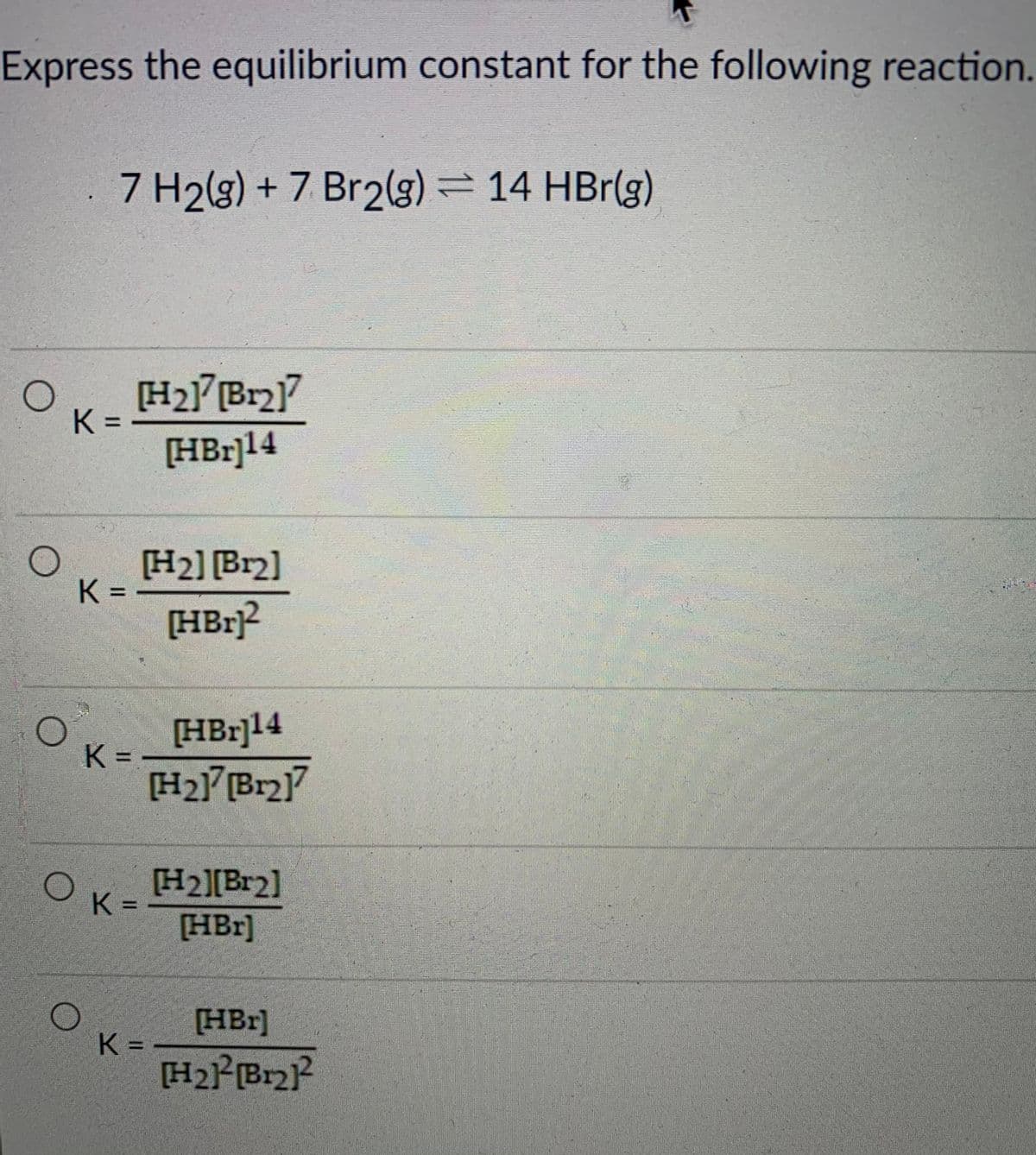Express the equilibrium constant for the following reaction.
7 H2(g) + 7 Br2g)
)= 14 HBr(g)
K =
[HBr]14
[H2] [Br2]
K =
[HBr]?
[HBr]14
K =
H2Br]
[H2][Br2]
K =
[HBr]
[HBr]
K =
