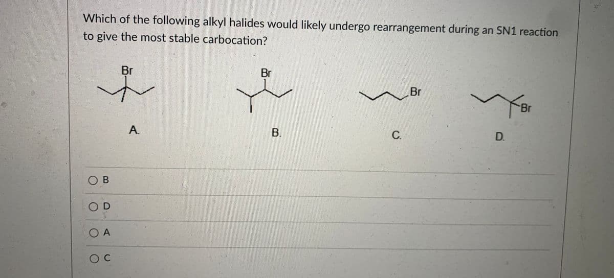 Which of the following alkyl halides would likely undergo rearrangement during an SN1 reaction
to give the most stable carbocation?
Br
Br
Br
Br
B.
C.
D.
O B
OD
O A
A.
