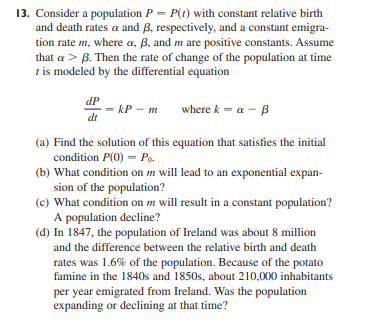 13. Consider a population P = P(t) with constant relative birth
and death rates a and B, respectively, and a constant emigra-
tion rate m, where a, B, and m are positive constants. Assume
that a > B. Then the rate of change of the population at time
t is modeled by the differential equation
dP
= kP - m
di
where k - a - B
(a) Find the solution of this equation that satisfies the initial
condition P(0) = Po.
(b) What condition on m will lead to an exponential expan-
sion of the population?
(c) What condition on m will result in a constant population?
A population decline?
(d) In 1847, the population of Ireland was about 8 million
and the difference between the relative birth and death
rates was 1.6% of the population. Because of the potato
famine in the 1840s and 1850s, about 210,000 inhabitants
per year emigrated from Ireland. Was the population
expanding or declining at that time?
