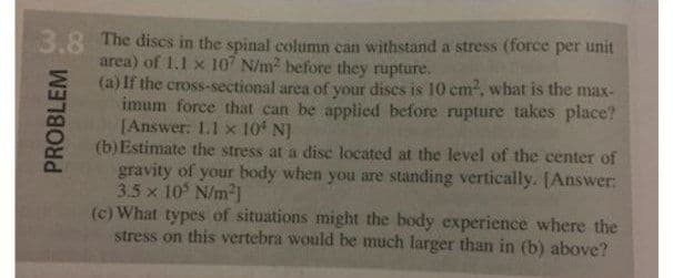 3.8 The discs in the spinal column can withstand a stress (force per unit
area) of 1.1 x 107 N/m2 before they rupture.
(a) If the cross-sectional area of your dises is 10 cm2, what is the max-
imum force that can be applied before rupture takes place?
[Answer: 1.1 x 10 N]
(b) Estimate the stress at a disc located at the level of the center of
gravity of your body when you are standing vertically. [Answer:
3.5 x 10 N/m2]
(c) What types of situations might the body experience where the
stress on this vertebra would be much larger than in (b) above?
PROBLEM
