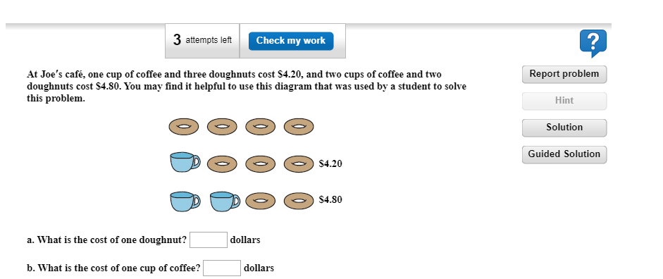 3 attempts left
Check my work
At Joe's café, one cup of coffee and three doughnuts cost $4.20, and two cups of coffee and two
doughnuts cost $4.80. You may find it helpful to use this diagram that was used by a student to solve
this problem.
Report problem
Hint
Solution
Guided Solution
$4.20
$4.80
a. What is the cost of one doughnut?
dollars
b. What is the cost of one cup of coffee?
dollars
