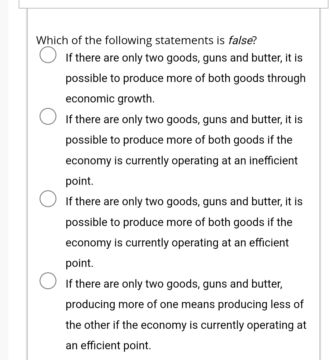 Which of the following statements is false?
○ If there are only two goods, guns and butter, it is
possible to produce more of both goods through
economic growth.
○ If there are only two goods, guns and butter, it is
possible to produce more of both goods if the
economy is currently operating at an inefficient
point.
If there are only two goods, guns and butter, it is
possible to produce more of both goods if the
economy is currently operating at an efficient
point.
If there are only two goods, guns and butter,
producing more of one means producing less of
the other if the economy is currently operating at
an efficient point.