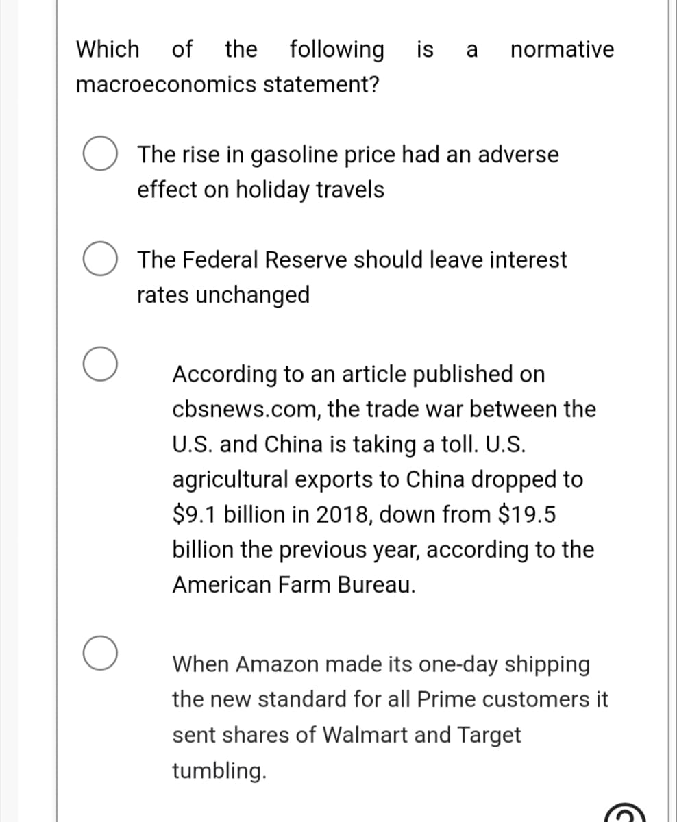 Which of the following is a normative
macroeconomics statement?
The rise in gasoline price had an adverse
effect on holiday travels
The Federal Reserve should leave interest
rates unchanged
According to an article published on
cbsnews.com, the trade war between the
U.S. and China is taking a toll. U.S.
agricultural exports to China dropped to
$9.1 billion in 2018, down from $19.5
billion the previous year, according to the
American Farm Bureau.
When Amazon made its one-day shipping
the new standard for all Prime customers it
sent shares of Walmart and Target
tumbling.