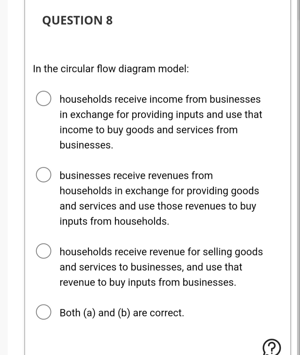 QUESTION 8
In the circular flow diagram model:
households receive income from businesses
in exchange for providing inputs and use that
income to buy goods and services from
businesses.
businesses receive revenues from
households in exchange for providing goods
and services and use those revenues to buy
inputs from households.
households receive revenue for selling goods
and services to businesses, and use that
revenue to buy inputs from businesses.
Both (a) and (b) are correct.
