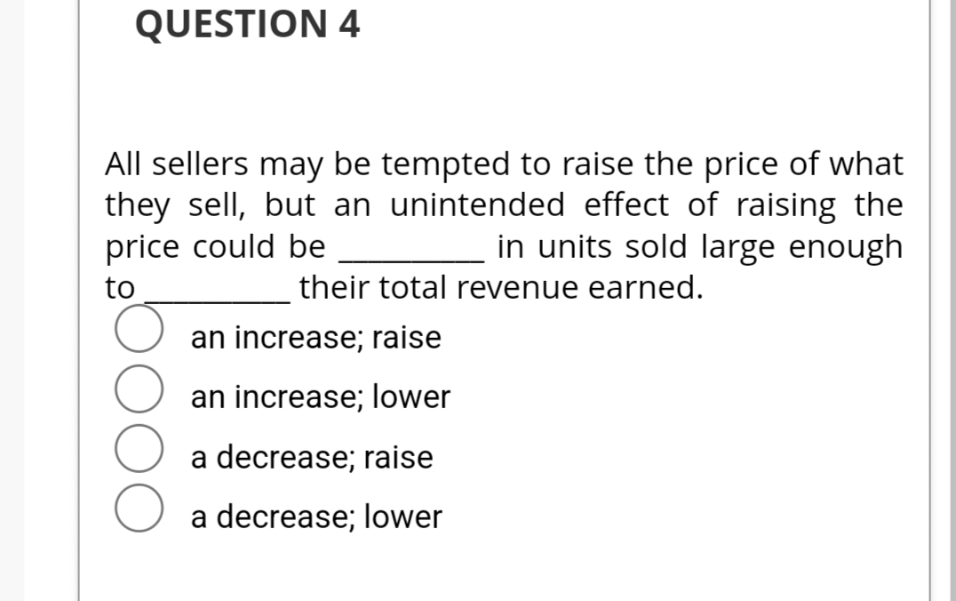 QUESTION 4
All sellers may be tempted to raise the price of what
they sell, but an unintended effect of raising the
price could be
in units sold large enough
to
their total revenue earned.
an increase; raise
an increase; lower
a decrease; raise
a decrease; lower
