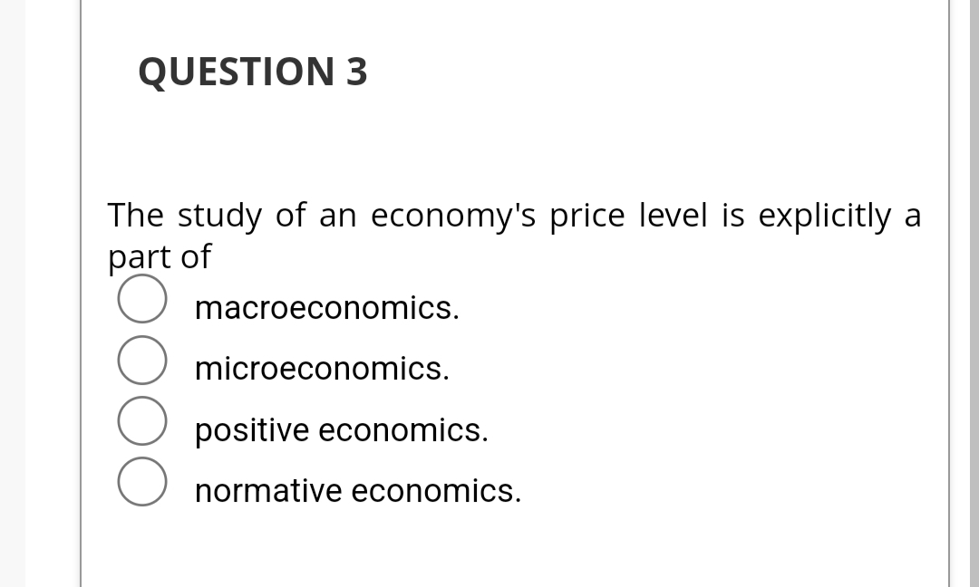 QUESTION 3
The study of an economy's price level is explicitly a
part of
macroeconomics.
microeconomics.
positive economics.
normative economics.