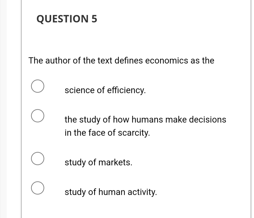 QUESTION 5
The author of the text defines economics as the
science of efficiency.
the study of how humans make decisions
in the face of scarcity.
study of markets.
study of human activity.