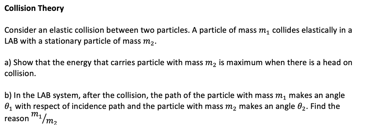 Collision Theory
Consider an elastic collision between two particles. A particle of mass m, collides elastically in a
LAB with a stationary particle of mass m2.
a) Show that the energy that carries particle with mass m, is maximum when there is a head on
collision.
b) In the LAB system, after the collision, the path of the particle with mass m, makes an angle
0, with respect of incidence path and the particle with mass m, makes an angle 02. Find the
1/m2
reason
