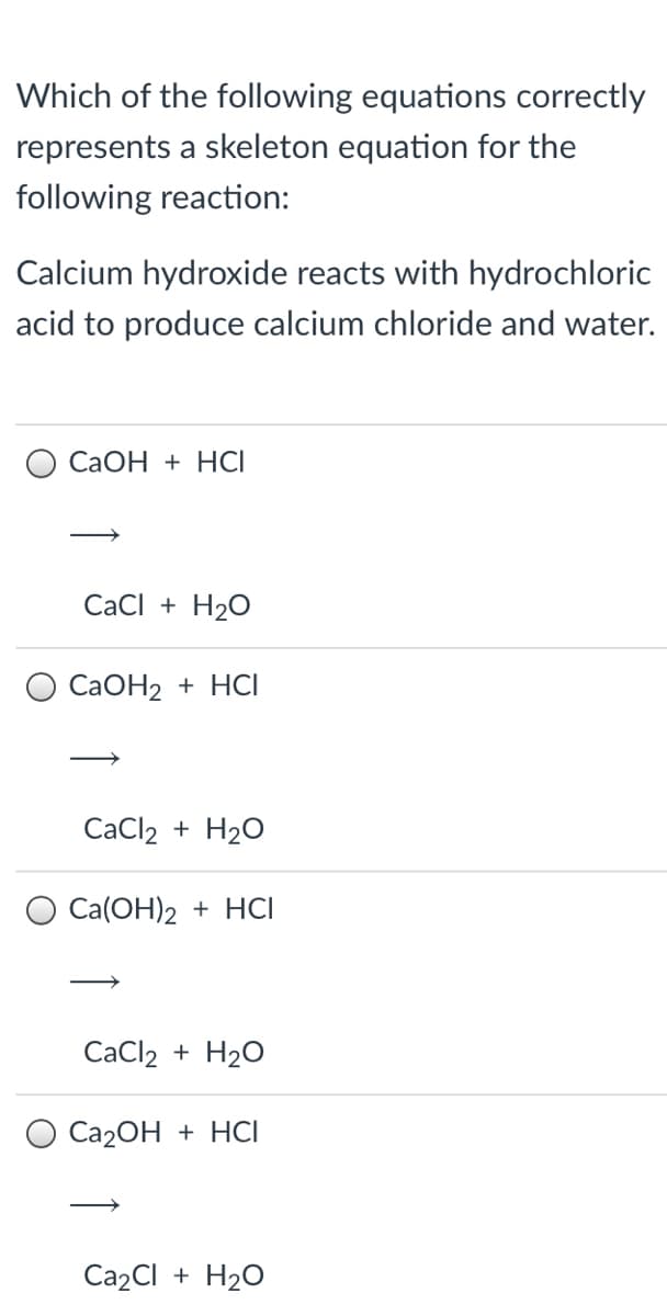 Which of the following equations correctly
represents a skeleton equation for the
following reaction:
Calcium hydroxide reacts with hydrochloric
acid to produce calcium chloride and water.
СаОН + НCI
CaCI + H2O
CaOH2 + HCI
CaCl2 + H2O
O Ca(OH)2 + HCI
CaCl2 + H20
О Са2ОН + HCI
Ca2CI + H20
