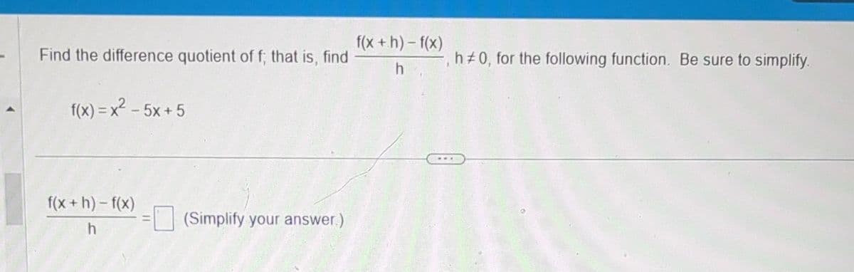 Find the difference quotient of f; that is, find
f(x)=x²-5x+5
f(x+h)-f(x)
h
(Simplify your answer)
f(x+h)-f(x)
h
h#0, for the following function. Be sure to simplify.