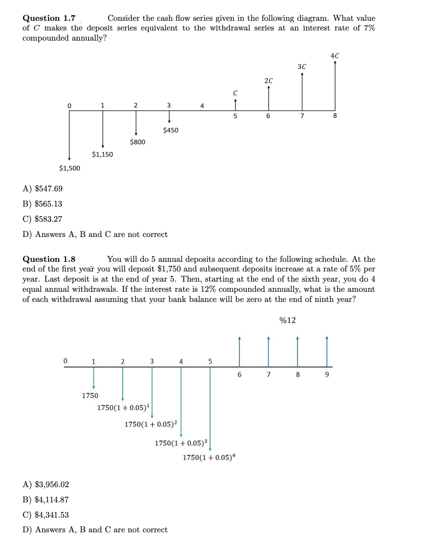 Question 1.7
Consider the cash flow series given in the following diagram. What value
of C makes the deposit series equivalent to the withdrawal series at an interest rate of 7%
compounded annually?
C
3
4
5
$450
[III]
0
$1,500
$1,150
1
0
A) $547.69
B) $565.13
C) $583.27
D) Answers A, B and C are not correct.
2
1
$800
1750
2C
6
A) $3,956.02
B) $4,114.87
C) $4,341.53
D) Answers A, B and C are not correct
Question 1.8
You will do 5 annual deposits according to the following schedule. At the
end of the first year you will deposit $1,750 and subsequent deposits increase at a rate of 5% per
year. Last deposit is at the end of year 5. Then, starting at the end of the sixth year, you do 4
equal annual withdrawals. If the interest rate is 12% compounded annually, what is the amount
of each withdrawal assuming that your bank balance will be zero at the end of ninth year?
3C
2
3
4
5
6
7
ஆன்
1750(1 + 0.05)¹
1750(1 + 0.05)²
1750 (1 + 0.05)³
1750(1 + 0.05)4
7
%12
4C
8
8
9