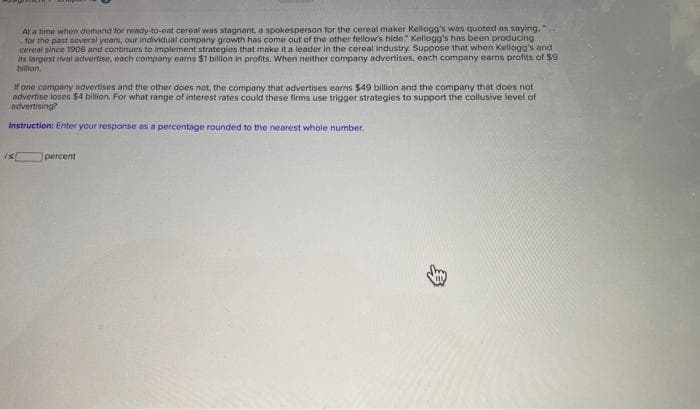 At a time when demand for ready-to-eat cereal was stagnant, a spokesperson for the cereal maker Kellogg's was quoted as saying.
for the past several years, our individual company growth has come out of the other fellow's hide." Kellogg's has been producing
cereal since 1906 and continues to implement strategies that make it a leader in the cereal industry. Suppose that when Kellogg's and
its largest rival advertise, each company earns $1 billion in profits. When neither company advertises, each company earns profits of $9
billion.
If one company advertises and the other does not, the company that advertises earns $49 billion and the company that does not
advertise loses $4 billion. For what range of interest rates could these firms use trigger strategies to support the collusive level of
advertising?
Instruction: Enter your response as a percentage rounded to the nearest whole number,
is
percent