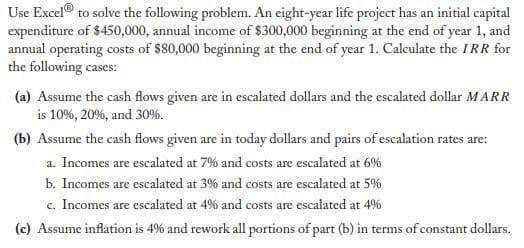 Use Excel® to solve the following problem. An eight-year life project has an initial capital
expenditure of $450,000, annual income of $300,000 beginning at the end of year 1, and
annual operating costs of $80,000 beginning at the end of year 1. Calculate the IRR for
the following cases:
(a) Assume the cash flows given are in escalated dollars and the escalated dollar MARR
is 10%, 20%, and 30%.
(b) Assume the cash flows given are in today dollars and pairs of escalation rates are:
a. Incomes are escalated at 7% and costs are escalated at 6%
b. Incomes are escalated at 3% and costs are escalated at 5%
c. Incomes are escalated at 4% and costs are escalated at 4%
(c) Assume inflation is 49% and rework all portions of part (b) in terms of constant dollars.
