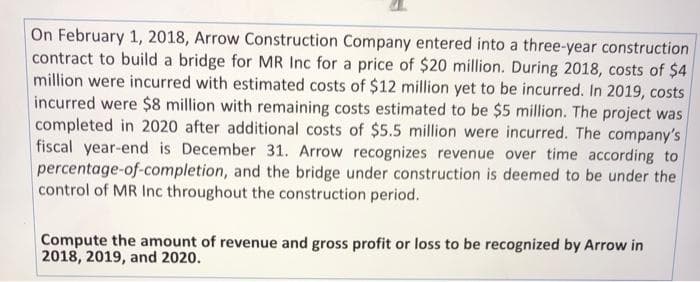 On February 1, 2018, Arrow Construction Company entered into a three-year construction
contract to build a bridge for MR Inc for a price of $20 million. During 2018, costs of $4
million were incurred with estimated costs of $12 million yet to be incurred. In 2019, costs
incurred were $8 million with remaining costs estimated to be $5 million. The project was
completed in 2020 after additional costs of $5.5 million were incurred. The company's
fiscal year-end is December 31. Arrow recognizes revenue over time according to
percentage-of-completion, and the bridge under construction is deemed to be under the
control of MR Inc throughout the construction period.
Compute the amount of revenue and gross profit or loss to be recognized by Arrow in
2018, 2019, and 2020.
