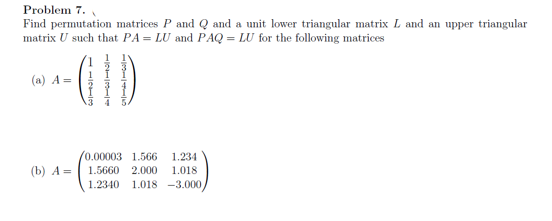 Problem 7.
Find permutation matrices P and Q and a unit lower triangular matrix L and an upper triangular
matrix U such that PA = LU and PAQ = LU for the following matrices
(а) А —
(0.00003 1.566
1.234
(b) А —
1.5660
2.000
1.018
1.2340
1.018 -3.000
