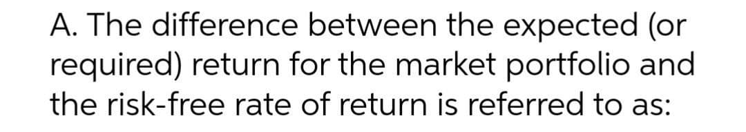 A. The difference between the expected (or
required) return for the market portfolio and
the risk-free rate of return is referred to as:
