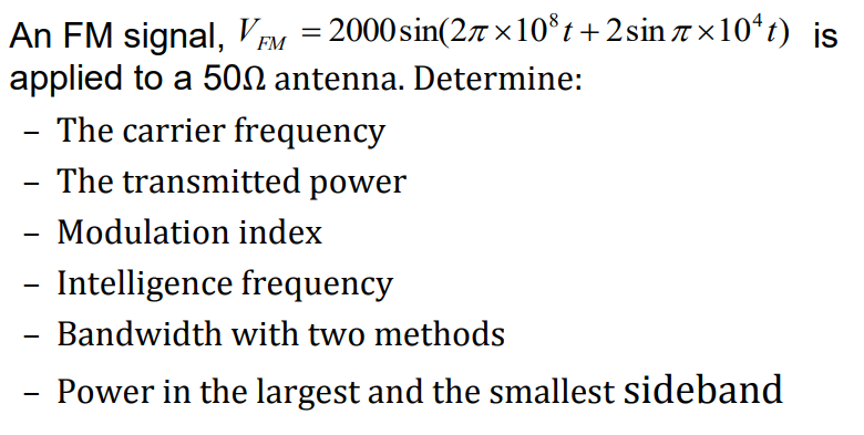 An FM signal, V EM = 2000sin(2n ×10*t + 2sin 7 ×10ʻt) is
applied to a 500 antenna. Determine:
The carrier frequency
The transmitted power
-
Modulation index
-
Intelligence frequency
Bandwidth with two methods
-
Power in the largest and the smallest sideband
