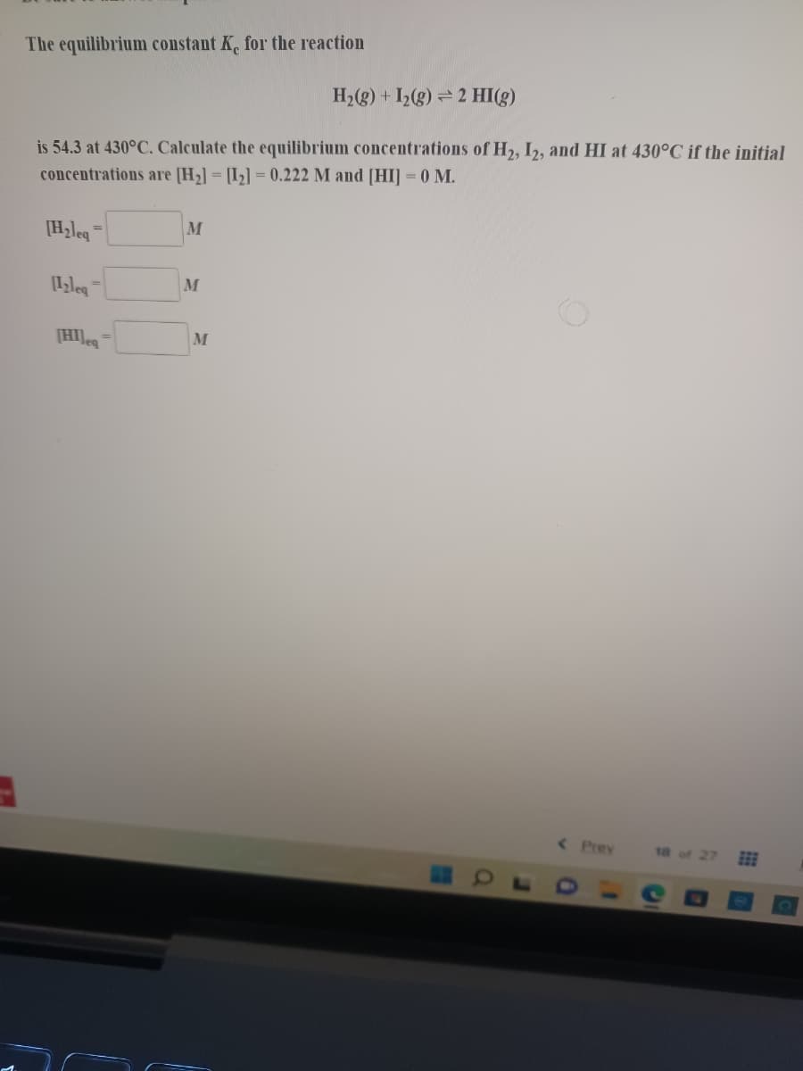 The equilibrium constant K, for the reaction
H,(g) + I,(g) = 2 HI(g)
is 54.3 at 430°C. Calculate the equilibrium concentrations of H2, I2, and HI at 430°C if the initial
concentrations are [H2] = [I2] = 0.222 M and [HI] = 0 M.
[Hzleg
M
M
%3D
[HI]e
M
< Prev
18 of 27
EE
