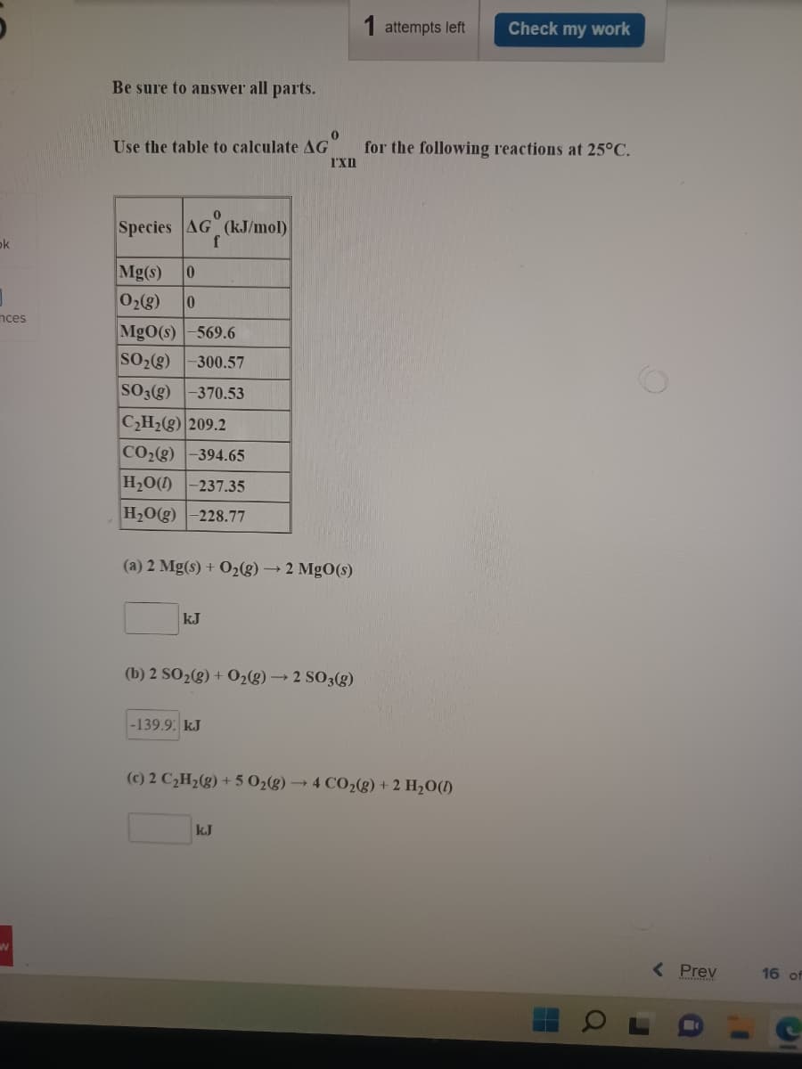 1 attempts left
Check my work
Be sure to answer all parts.
Use the table to calculate AG
for the following reactions at 25°C.
I'Xn
Species AG (kJ/mol)
f
ok
Mg(s)
02(g)
nces
MgO(s) -569.6
SO2(g)
300.57
SO3(g)
-370.53
CH2(g) 209.2
CO28)
-394.65
H20(1)
-237.35
H2O(g)
228.77
(a) 2 Mg(s) + O2(g) → 2 MgO(s)
kJ
(b) 2 SO2(g) + 02(g) → 2 SO3(g)
-139.9: kJ
2 C¿H½(g) + 5 O2g) → 4 CO2(g) + 2 H2O(1)
k.J
( Prev
16 of
