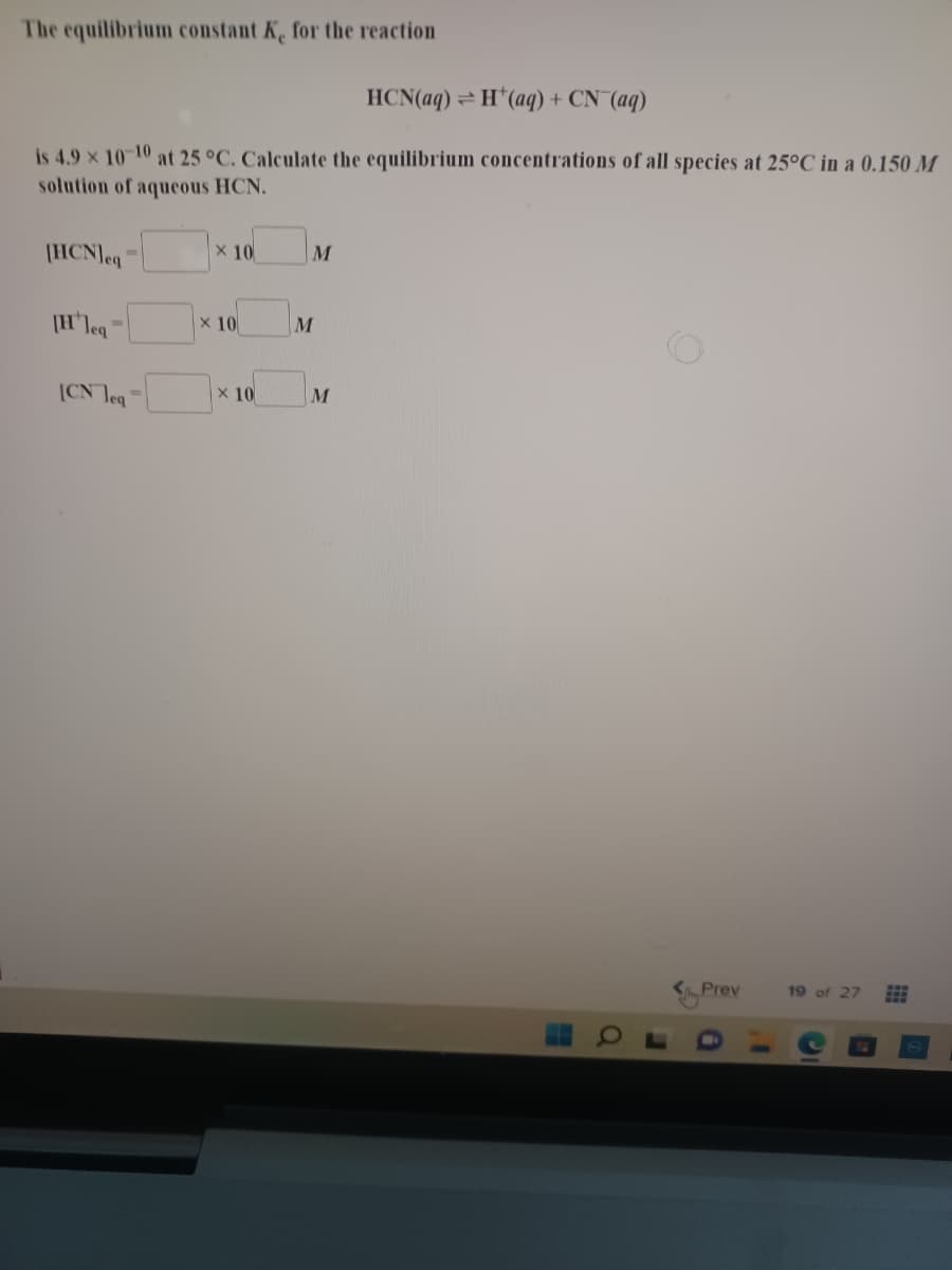 The equilibrium constant K, for the reaction
HCN(aq) = H*(aq) + CN (aq)
is 4.9 x 10-10 at 25 °C. Calculate the equilibrium concentrations of all species at 25°C in a 0.150 M
solution of aqueous HCN.
(HCN]eq
X 10
M
[Hleq
X 10
M
ICN Teg
x 10
Prev
19 of 27
