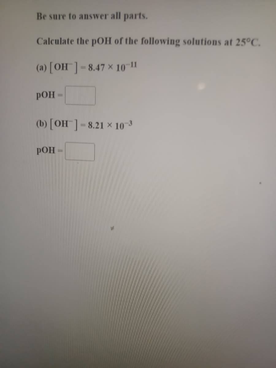 Be sure to answer all parts.
Calculate the pOH of the following solutions at 25°C.
(a) [OH]=8.47 × 10-11
POH
(b) [OH ]= 8.21 × 10-3
%3D
РОН
%3D
