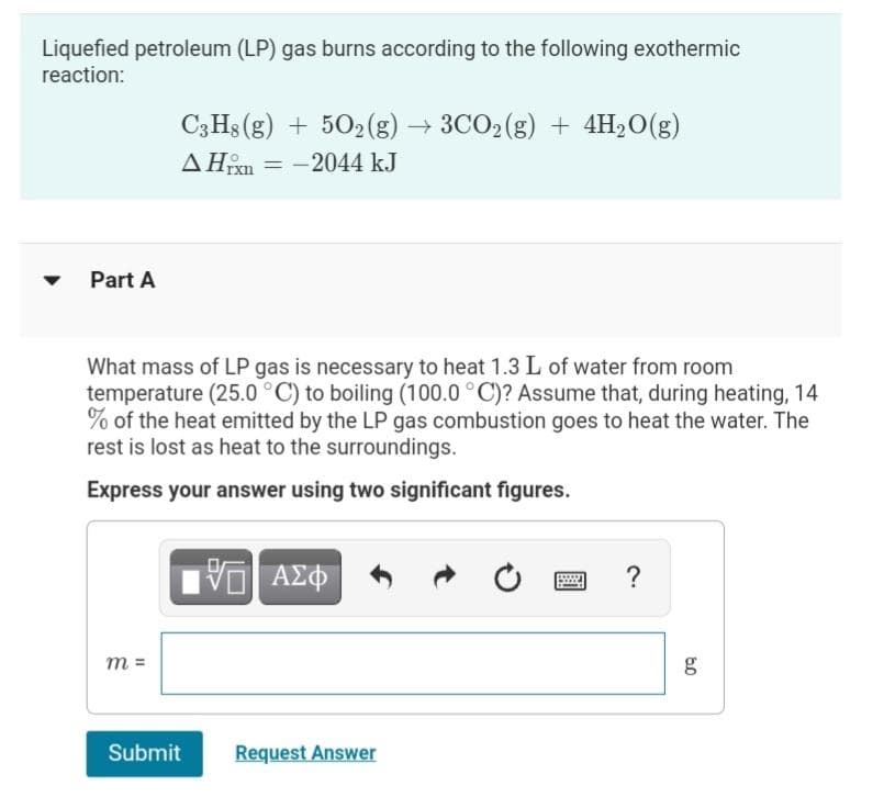 Liquefied petroleum (LP) gas burns according to the following exothermic
reaction:
C3H3 (g) + 502(g) → 3CO2(g) + 4H2O(g)
AHn = -2044 kJ
Part A
What mass of LP gas is necessary to heat 1.3 L of water from room
temperature (25.0 °C) to boiling (100.0 °C)? Assume that, during heating, 14
% of the heat emitted by the LP gas combustion goes to heat the water. The
rest is lost as heat to the surroundings.
Express your answer using two significant figures.
ΑΣΦ
?
m =
g
Submit
Request Answer
