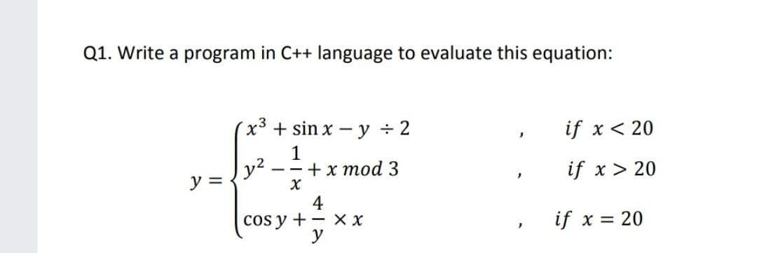 Q1. Write a program in C++ language to evaluate this equation:
x3 + sin x - y ÷ 2
if x < 20
y2
y =
1
+ x mod 3
if x> 20
cos y +- x X
y
if x = 20
