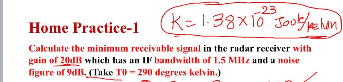 -23
K=1:38x10 Jook/pehon
Home Practice-1
Calculate the minimum receivable signal in the radar receiver with
gain of 20dB which has an IF bandwidth of 1.5 MHz and a noise
figure of 9dB. (Take TO = 290 degrees kelvin.)
%3D
