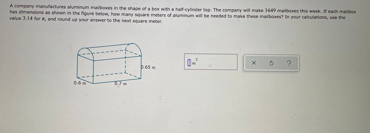 A company manufactures aluminum mailboxes in the shape of a box with a half-cylinder top. The company will make 1649 mailboxes this week. If each mailbox
has dimensions as shown in the figure below, how many square meters of aluminum will be needed to make these mailboxes? In your calculations, use the
value 3.14 for T, and round up your answer to the next square meter.
0.65 m
0.6 m
0.7 m
