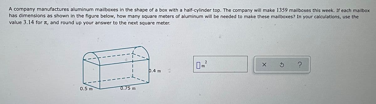 A company manufactures aluminum mailboxes in the shape of a box with a half-cylinder top. The company will make 1359 mailboxes this week. If each mailbox
has dimensions as shown in the figure below, how many square meters of aluminum will be needed to make these mailboxes? In your calculations, use the
value 3.14 for t, and round up your answer to the next square meter.
2
m
6.4 m
0.5 m
0.75 m
