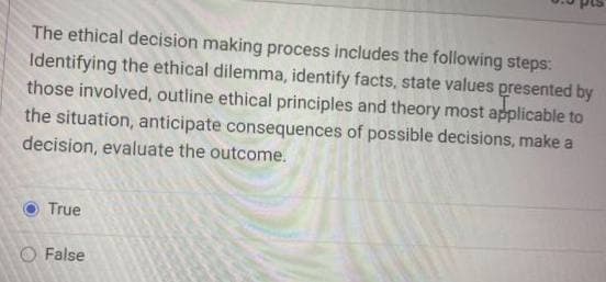 The ethical decision making process includes the following steps:
Identifying the ethical dilemma, identify facts, state values presented by
those involved, outline ethical principles and theory most applicable to
the situation, anticipate consequences of possible decisions, make a
decision, evaluate the outcome.
True
False