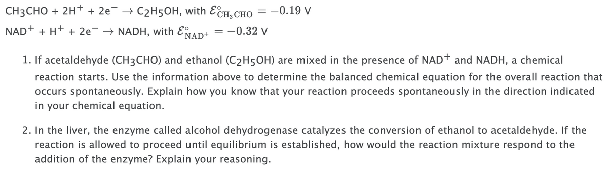 CH3CHO + 2H+ + 2e¯ → C2H5OH, with ECH, CHO
-0.19 v
NAD+ + H+ + 2e¯ → NADH, with E
´NAD+
-0.32 v
1. If acetaldehyde (CH3CHO) and ethanol (C2H5OH) are mixed in the presence of NAD+ and NADH, a chemical
reaction starts. Use the information above to determine the balanced chemical equation for the overall reaction that
occurs spontaneously. Explain how you know that your reaction proceeds spontaneously in the direction indicated
in your chemical equation.
2. In the liver, the enzyme called alcohol dehydrogenase catalyzes the conversion of ethanol to acetaldehyde. If the
reaction is allowed to proceed until equilibrium is established, how would the reaction mixture respond to the
addition of the enzyme? Explain your reasoning.
