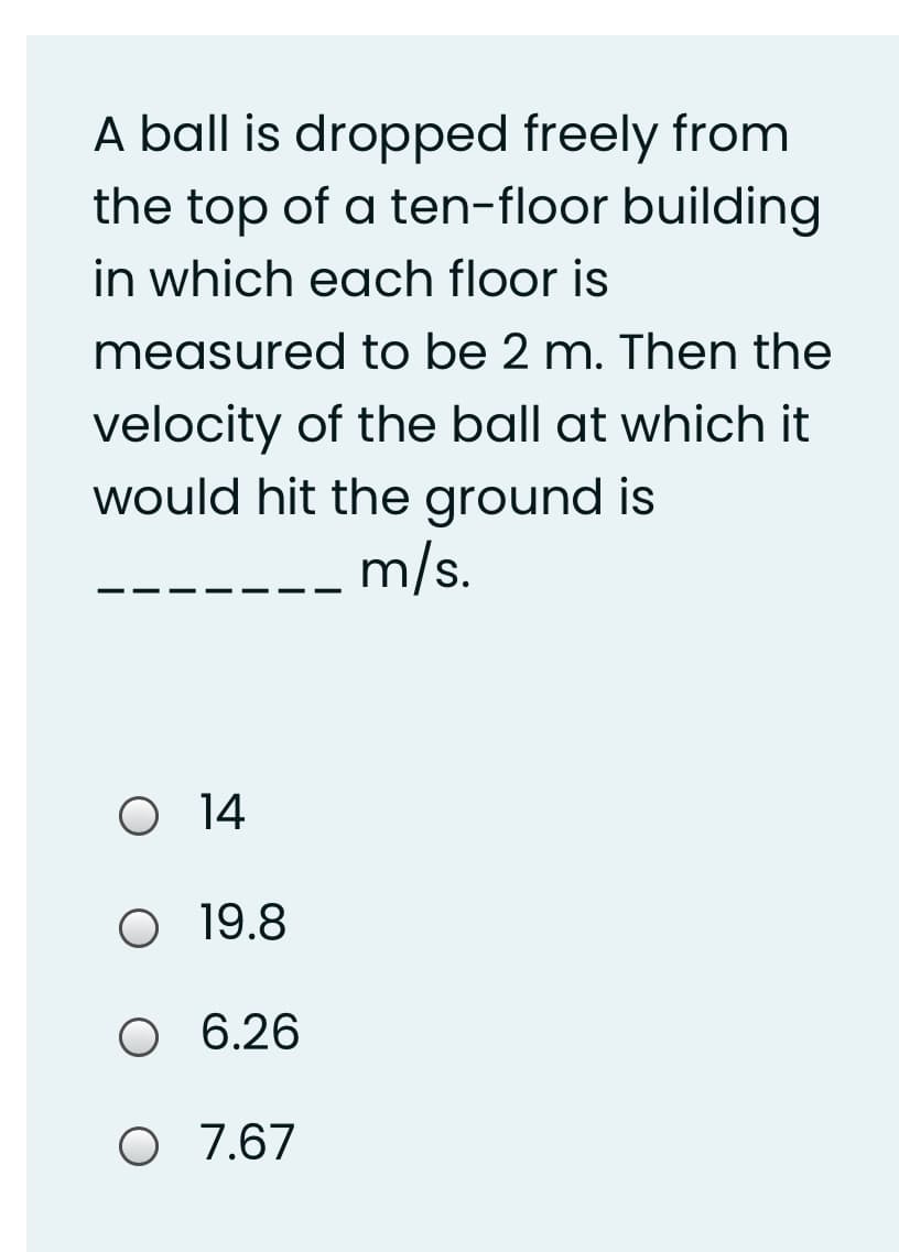 A ball is dropped freely from
the top of a ten-floor building
in which each floor is
measured to be 2 m. Then the
velocity of the ball at which it
would hit the ground is
m/s.
O 14
O 19.8
O 6.26
O 7.67
