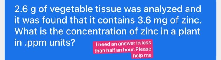 2.6 g of vegetable tissue was analyzed and
it was found that it contains 3.6 mg of zinc.
What is the concentration of zinc in a plant
in .ppm units?
I need an answer in less
than half an hour. Please
help me
