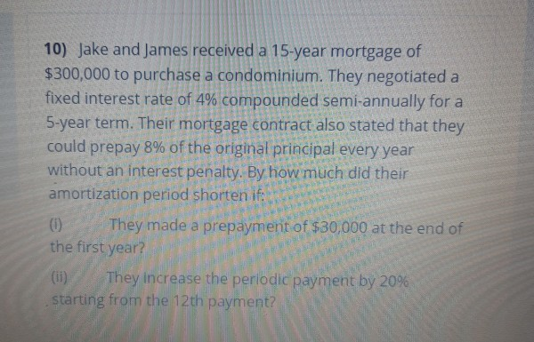 10) Jake and James received a 15-year mortgage of
$300,000 to purchase a condominium. They negotiated a
fixed interest rate of 4% compounded semi-annually for a
5-year term. Their mortgage contract also stated that they
could prepay 8% of the original principal every year
without an interest penalty. By how much did their
amortization period shorten if:
(1)
the first year?
They made a prepayment of $30,000 at the end of
(i)
They Increase the perlodic payment by 20%
