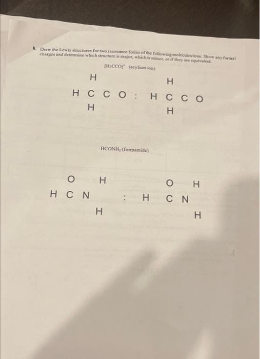 8. Draw the Lewis structures for two resonance forms of the following moleculesions. Show any formal
charges and determine which structure is major, which is minor, or if they are equivalenz
[HICCO] (acylium ion)
IOI
Н
Н
нссо : нссо
Н
Н
0
HCN
HCONH, (formamide)
Н
I
OU
0
HCN
I
I