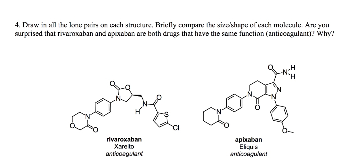 4. Draw in all the lone pairs on each structure. Briefly compare the size/shape of each molecule. Are you
surprised that rivaroxaban and apixaban are both drugs that have the same function (anticoagulant)? Why?
rivaroxaban
Xarelto
anticoagulant
apixaban
Eliquis
anticoagulant