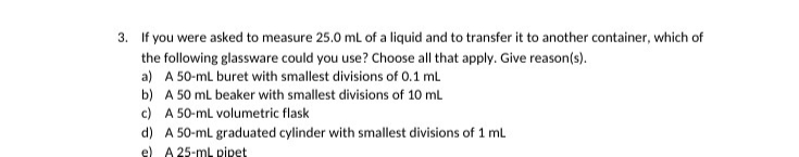 3. If you were asked to measure 25.0 mL of a liquid and to transfer it to another container, which of
the following glassware could you use? Choose all that apply. Give reason(s).
a) A 50-ml buret with smallest divisions of 0.1 mL
b) A 50 mL beaker with smallest divisions of 10 mL
c) A 50-mL volumetric flask
d) A 50-ml graduated cylinder with smallest divisions of 1 mL
e) A 25-mL pipet