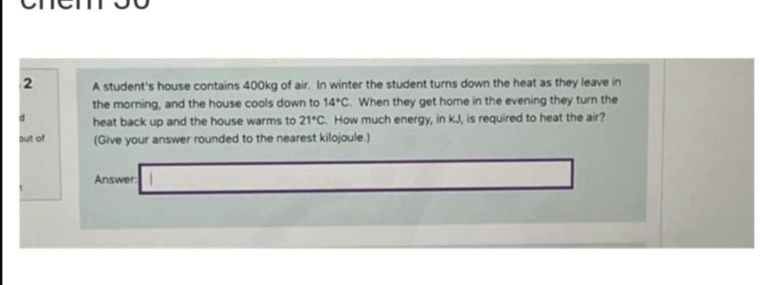 2
d
out of
A student's house contains 400kg of air. In winter the student turns down the heat as they leave in
the morning, and the house cools down to 14°C. When they get home in the evening they turn the
heat back up and the house warms to 21°C. How much energy, in kJ, is required to heat the air?
(Give your answer rounded to the nearest kilojoule.)
Answer: