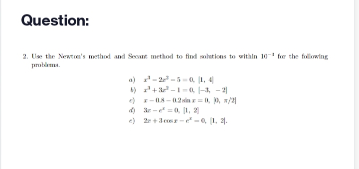 Question:
2. Use the Newton's method and Secant method to find solutions to within 10-3 for the following
problems.
a)
b)
e)
³-2r²-5=0, [1,4]
+3²-1=0, -3, -2]
-0.8 -0.2 sin = 0, [0, x/2]
3re²=0, [1, 2]
2x+3 cosz-e = 0, [1, 2].