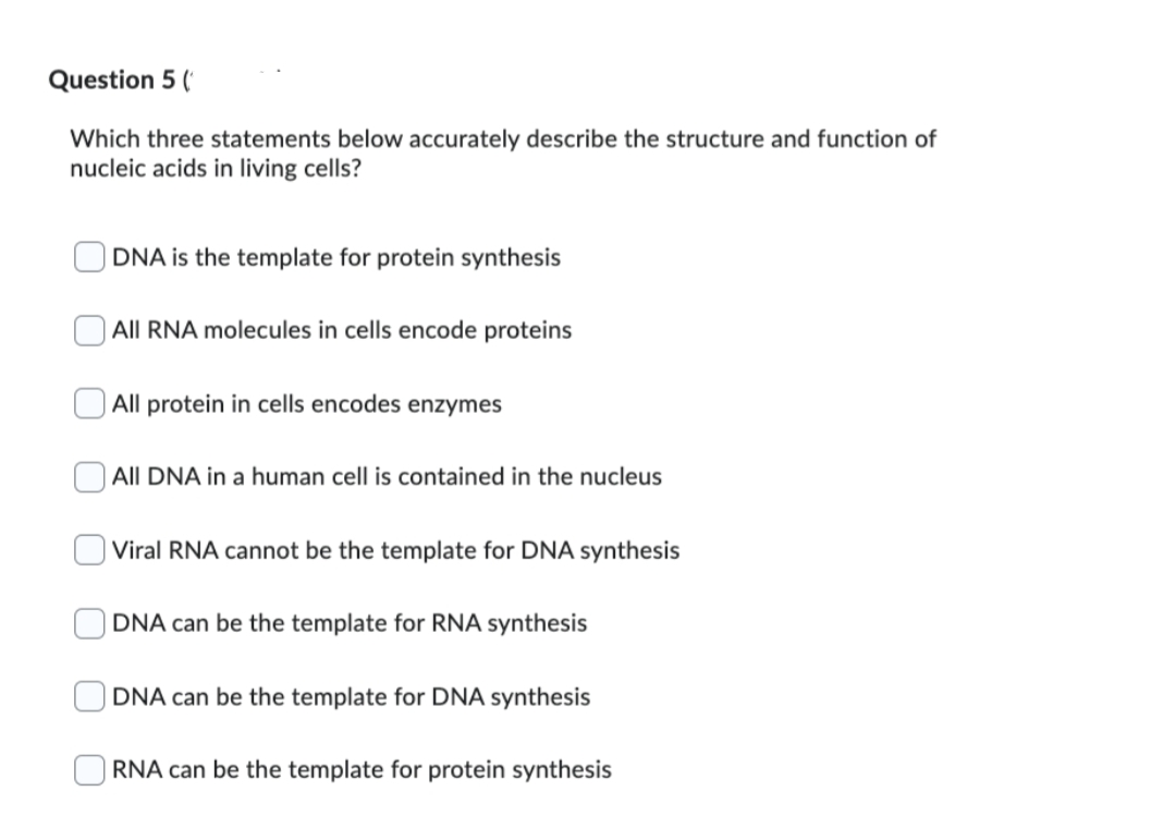 Question 5 (
Which three statements below accurately describe the structure and function of
nucleic acids in living cells?
DNA is the template for protein synthesis
All RNA molecules in cells encode proteins
All protein in cells encodes enzymes
All DNA in a human cell is contained in the nucleus
Viral RNA cannot be the template for DNA synthesis
DNA can be the template for RNA synthesis
DNA can be the template for DNA synthesis
RNA can be the template for protein synthesis