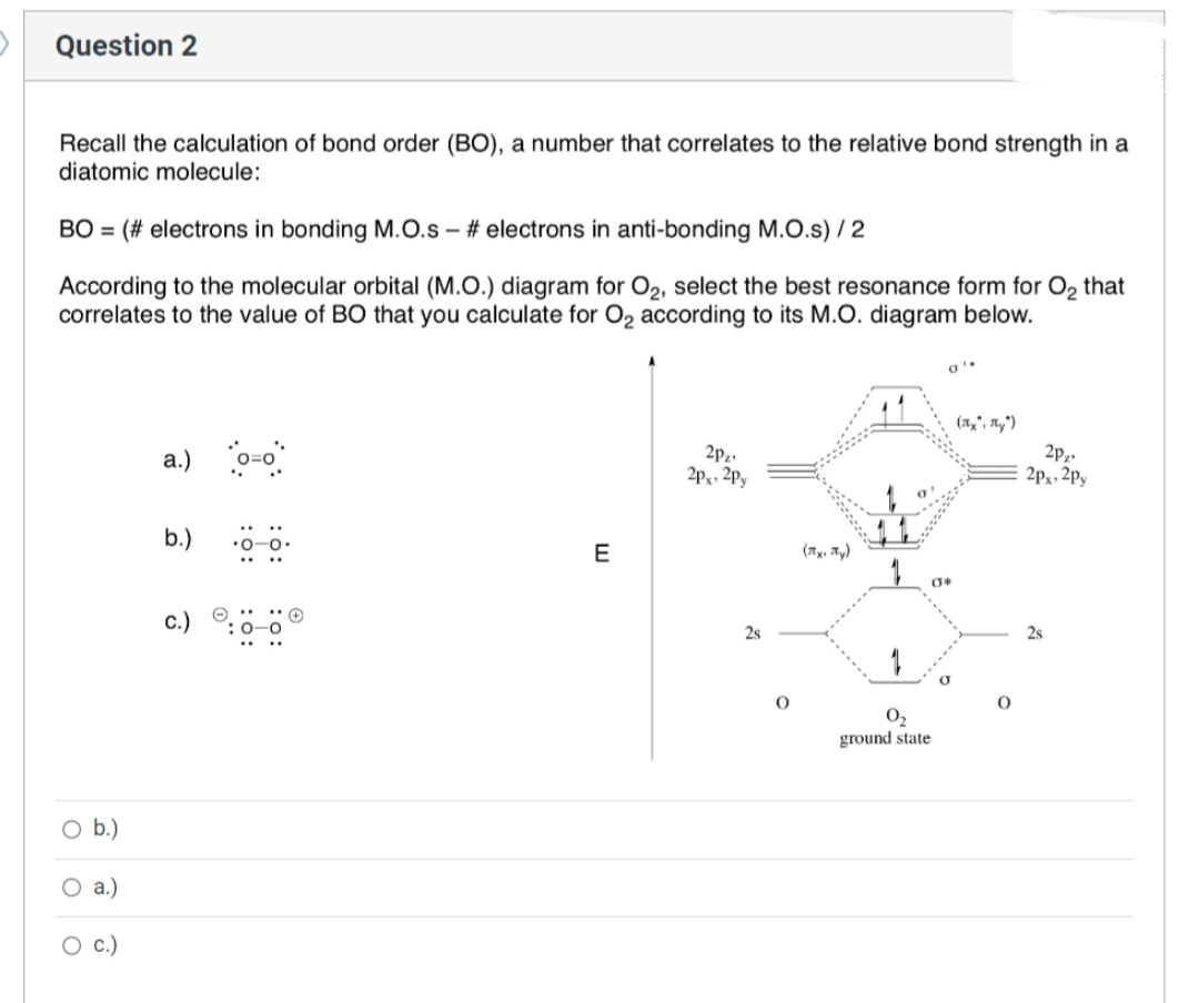 Question 2
Recall the calculation of bond order (BO), a number that correlates to the relative bond strength in a
diatomic molecule:
BO = (# electrons in bonding M.O.s - #electrons in anti-bonding M.O.s) / 2
According to the molecular orbital (M.O.) diagram for O₂, select the best resonance form for O₂ that
correlates to the value of BO that you calculate for O₂ according to its M.O. diagram below.
b.)
a.)
C.)
a.) o=o
b.)
C.)
:6:
E
2P₂¹
2px 2py
2s
O
(x, y)
0₂
ground state
a'
04
(x, y)
2P₂¹
2px 2py
2s