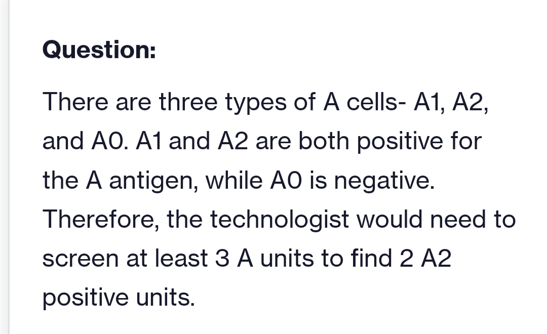 Question:
There are three types of A cells- A1, A2,
and AO. A1 and A2 are both positive for
the A antigen, while AO is negative.
Therefore, the technologist would need to
screen at least 3 A units to find 2 A2
positive units.