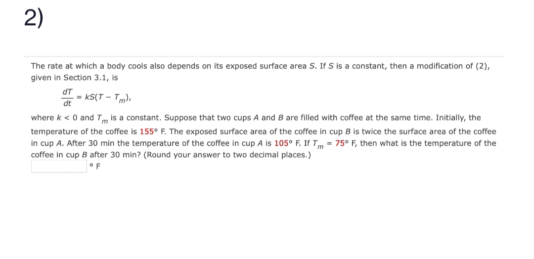 2)
The rate at which a body cools also depends on its exposed surface area S. If S is a constant, then a modification of (2),
given in Section 3.1, is
dT
dt
= KS(T-Tm),
where k < 0 and Tm is a constant. Suppose that two cups A and B are filled with coffee at the same time. Initially, the
temperature of the coffee is 155° F. The exposed surface area of the coffee in cup B is twice the surface area of the coffee
in cup A. After 30 min the temperature of the coffee in cup A is 105° F. If Tm = 75° F, then what is the temperature of the
coffee in cup B after 30 min? (Round your answer to two decimal places.)
OF